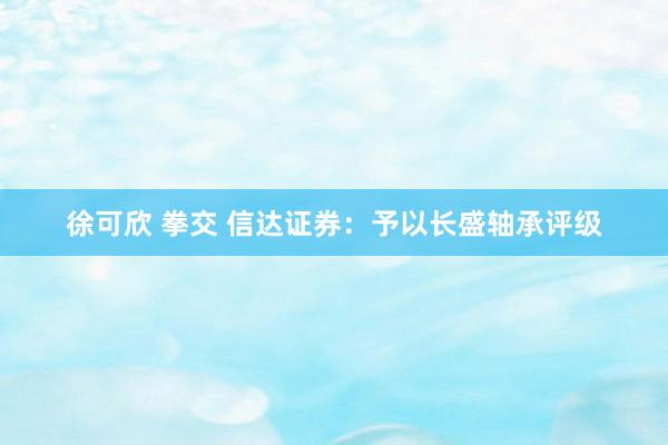 徐可欣 拳交 信达证券:予以长盛轴承评级