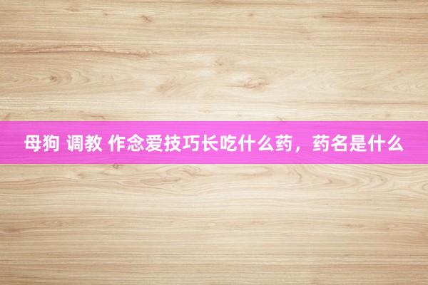 母狗 调教 作念爱技巧长吃什么药，药名是什么