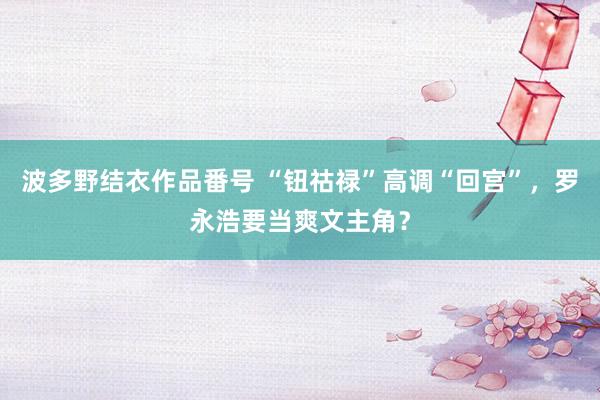 波多野结衣作品番号 “钮祜禄”高调“回宫”,罗永浩要当爽文主角?