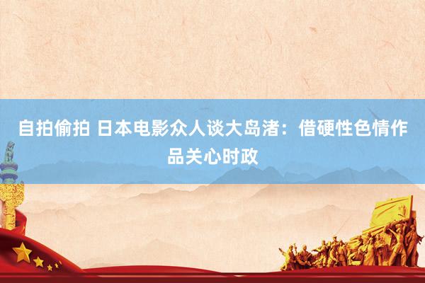 自拍偷拍 日本电影众人谈大岛渚:借硬性色情作品关心时政