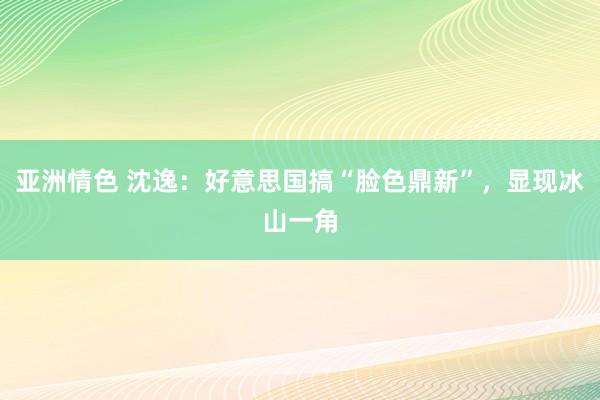 亚洲情色 沈逸:好意思国搞“脸色鼎新”,显现冰山一角