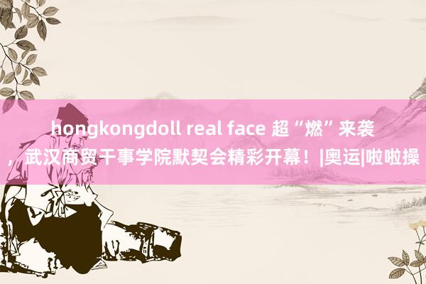 hongkongdoll real face 超“燃”来袭,武汉商贸干事学院默契会精彩开幕!|奥运|啦啦操