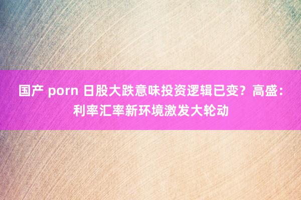 国产 porn 日股大跌意味投资逻辑已变？高盛：利率汇率新环境激发大轮动