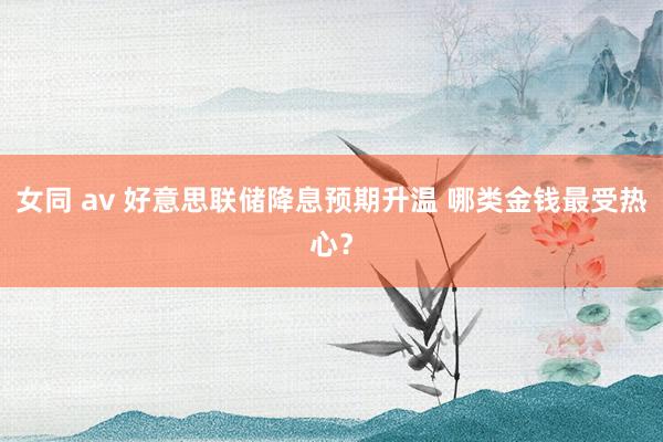 女同 av 好意思联储降息预期升温 哪类金钱最受热心？