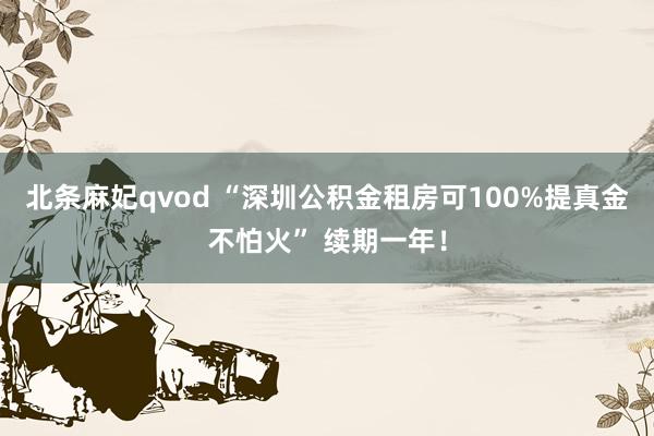 北条麻妃qvod “深圳公积金租房可100%提真金不怕火” 续期一年！