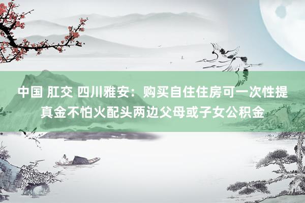 中国 肛交 四川雅安：购买自住住房可一次性提真金不怕火配头两边父母或子女公积金
