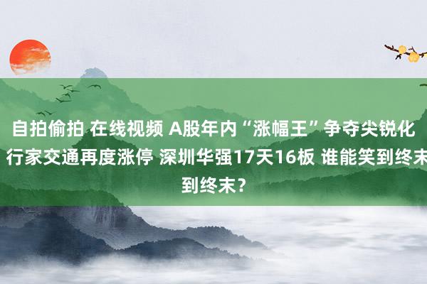 自拍偷拍 在线视频 A股年内“涨幅王”争夺尖锐化：行家交通再度涨停 深圳华强17天16板 谁能笑到终末？