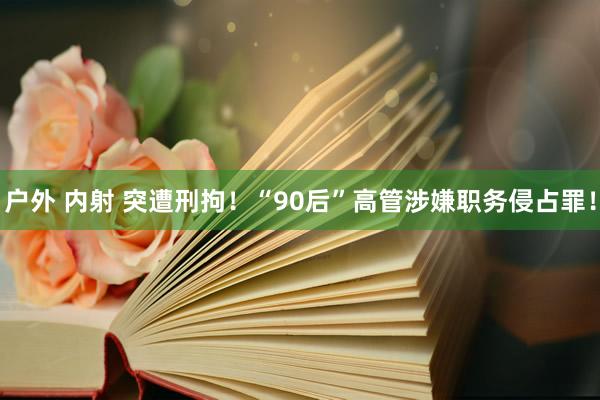 户外 内射 突遭刑拘！“90后”高管涉嫌职务侵占罪！