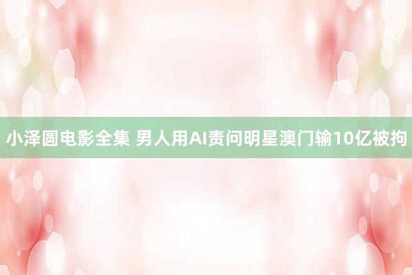 小泽圆电影全集 男人用AI责问明星澳门输10亿被拘