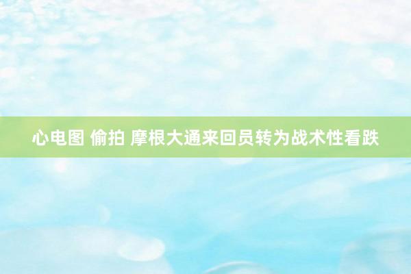 心电图 偷拍 摩根大通来回员转为战术性看跌