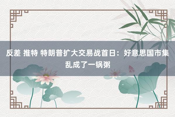 反差 推特 特朗普扩大交易战首日：好意思国市集乱成了一锅粥