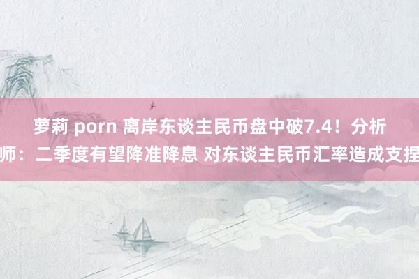 萝莉 porn 离岸东谈主民币盘中破7.4！分析师：二季度有望降准降息 对东谈主民币汇率造成支捏