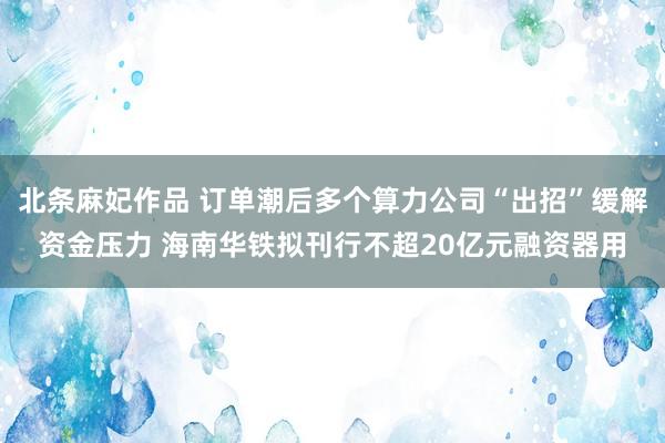 北条麻妃作品 订单潮后多个算力公司“出招”缓解资金压力 海南华铁拟刊行不超20亿元融资器用